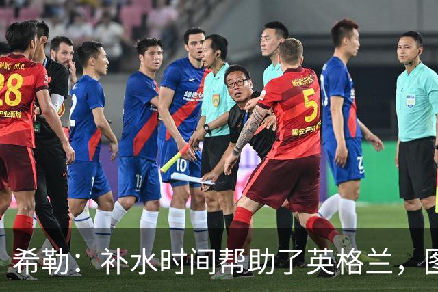 希勒：补水时间帮助了英格兰，图赫尔得以把战术想法传递给球员们